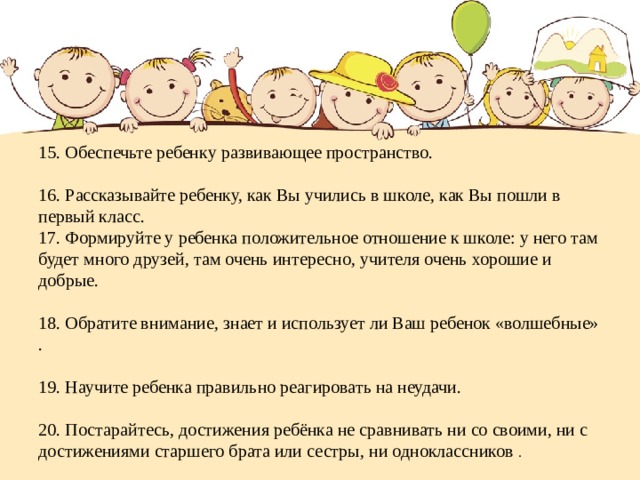      15. Обеспечьте ребенку развивающее пространство.   16. Рассказывайте ребенку, как Вы учились в школе, как Вы пошли в первый класс.  17. Формируйте у ребенка положительное отношение к школе: у него там будет много друзей, там очень интересно, учителя очень хорошие и добрые.   18. Обратите внимание, знает и использует ли Ваш ребенок «волшебные» .   19. Научите ребенка правильно реагировать на неудачи.   20. Постарайтесь, достижения ребёнка не сравнивать ни со своими, ни с достижениями старшего брата или сестры, ни одноклассников . 