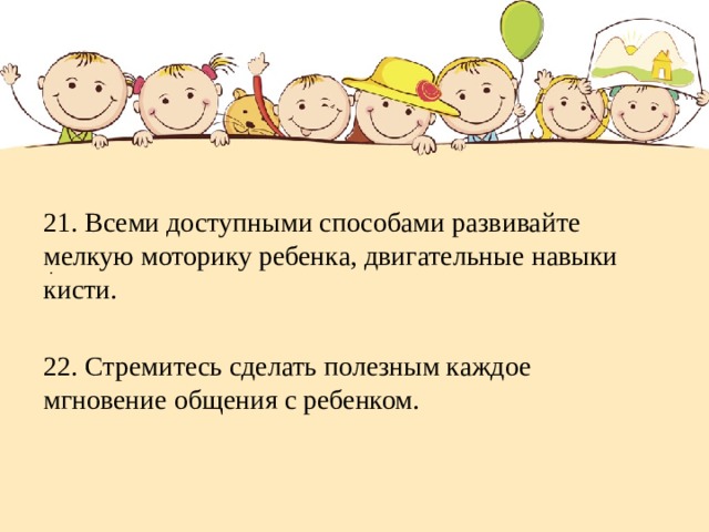 . 21. Всеми доступными способами развивайте мелкую моторику ребенка, двигательные навыки кисти. 22. Стремитесь сделать полезным каждое мгновение общения с ребенком. 
