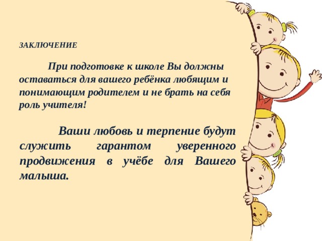  ЗАКЛЮЧЕНИЕ    При подготовке к школе Вы должны оставаться для вашего ребёнка любящим и понимающим родителем и не брать на себя роль учителя!      Ваши любовь и терпение будут служить гарантом уверенного продвижения в учёбе для Вашего малыша. 