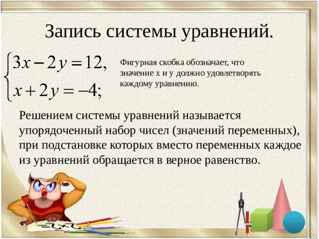 Запись системы уравнений. Фигурная скобка обозначает, что значение x и y должно удовлетворять каждому уравнению. Решением системы уравнений называется упорядоченный набор чисел (значений переменных), при подстановке которых вместо переменных каждое из уравнений обращается в верное равенство. 