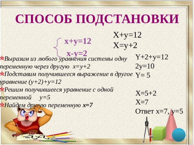 СПОСОБ ПОДСТАНОВКИ Х+ y=12 X=y+2 х+у=12 х-у=2 Y+2+y=12 2y=10 Y= 5 X=5+2 X=7 Ответ х=7, у=5 Выразим из любого уравнения системы одну переменную через другую х=у+2 Подставим получившееся выражение в другое уравнение (у+2)+у=12 Решим получившееся уравнение с одной переменной у=5 Найдем другую переменную х=7 