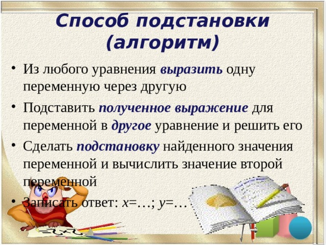 Способ подстановки (алгоритм) Из любого уравнения выразить одну переменную через другую Подставить полученное выражение  для переменной в другое  уравнение и решить его Сделать подстановку найденного значения переменной и вычислить значение второй переменной Записать ответ: х =…; у =… . 