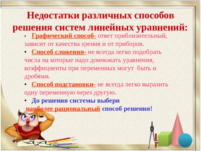 Недостатки различных способов решения систем линейных уравнений: •  Графический способ-  ответ приблизительный, зависит от качества зрения и от приборов. •  Способ сложения-  не всегда легко подобрать числа на которые надо домножать уравнения, коэффициенты при переменных могут быть и дробями. •  Способ подстановки-  не всегда легко выразить одну переменную через другую. •  До решения системы выбери  наиболее рациональный способ решения! 