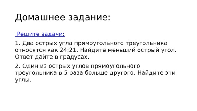 Домашнее задание:   Решите задачи: 1. Два острых угла прямоугольного треугольника относятся как 24:21. Найдите меньший острый угол. Ответ дайте в градусах. 2. Один из острых углов прямоугольного треугольника в 5 раза больше другого. Найдите эти углы. 