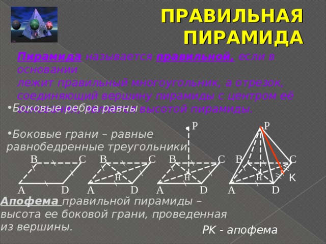 ПРАВИЛЬНАЯ ПИРАМИДА Пирамида  называется  правильной,  если в основании лежит правильный многоугольник, а отрезок, соединяющий вершину пирамиды с центром её основания, является высотой пирамиды. Боковые ребра равны  Боковые грани – равные равнобедренные треугольники   P P C C B B B C C B K H H H A D D A D A D A Апофема правильной пирамиды – высота ее боковой грани, проведенная из вершины.  PK - апофема 