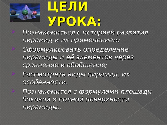 ЦЕЛИ УРОКА: Познакомиться с историей развития пирамид и их применением; Сформулировать определение пирамиды и её элементов через сравнение и обобщение; Рассмотреть виды пирамид, их особенности. Познакомится с формулами площади боковой и полной поверхности пирамиды..      