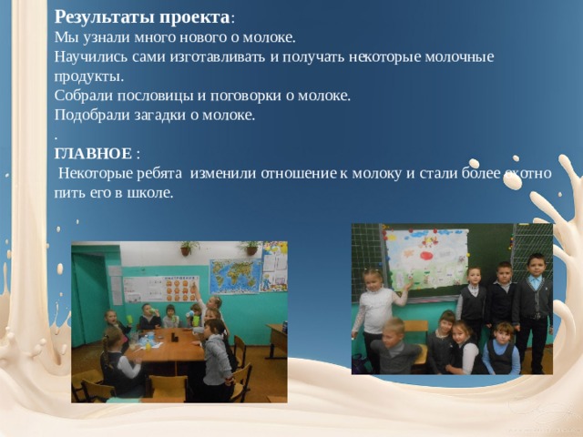 Результаты проекта : Мы узнали много нового о молоке. Научились сами изготавливать и получать некоторые молочные продукты. Собрали пословицы и поговорки о молоке. Подобрали загадки о молоке. . ГЛАВНОЕ :  Некоторые ребята изменили отношение к молоку и стали более охотно пить его в школе. 