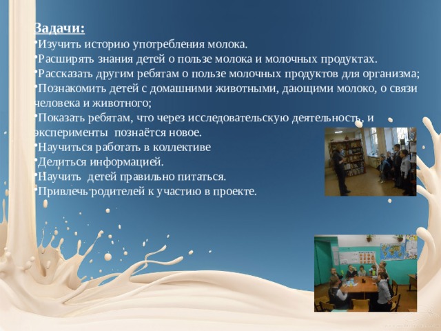 Задачи: Изучить историю употребления молока. Расширять знания детей о пользе молока и молочных продуктах. Рассказать другим ребятам о пользе молочных продуктов для организма; Познакомить детей с домашними животными, дающими молоко, о связи человека и животного; Показать ребятам, что через исследовательскую деятельность, и эксперименты познаётся новое. Научиться работать в коллективе Делиться информацией. Научить детей правильно питаться. Привлечь родителей к участию в проекте. 