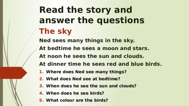 Read the story and  answer the questions The sky Ned sees many things in the sky. At bedtime he sees a moon and stars. At noon he sees the sun and clouds. At dinner time he sees red and blue birds. Where does Ned see many things? What does Ned see at bedtime? When does he see the sun and clouds? When does he see birds? What colour are the birds? 
