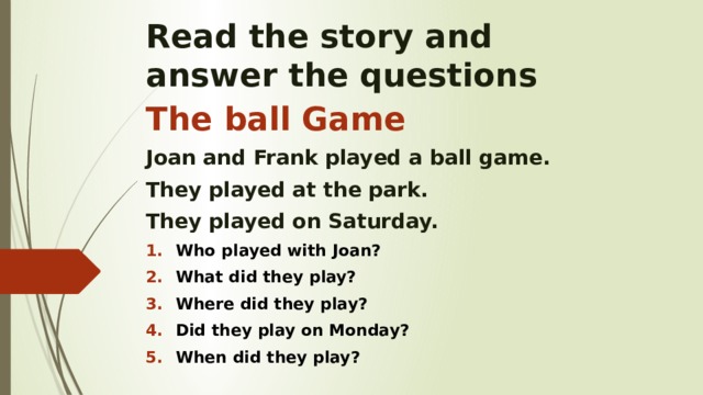 Read the story and  answer the questions The ball Game Joan and Frank played a ball game. They played at the park. They played on Saturday. Who played with Joan? What did they play? Where did they play? Did they play on Monday? When did they play? 