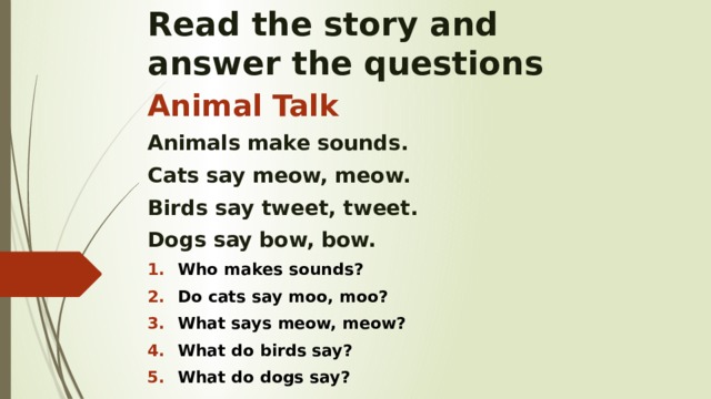 Read the story and  answer the questions Animal Talk Animals make sounds. Cats say meow, meow. Birds say tweet, tweet. Dogs say bow, bow. Who makes sounds? Do cats say moo, moo? What says meow, meow? What do birds say? What do dogs say?    