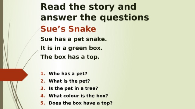 Read the story and  answer the questions Sue’s Snake Sue has a pet snake. It is in a green box. The box has a top.  Who has a pet? What is the pet? Is the pet in a tree? What colour is the box? Does the box have a top?    