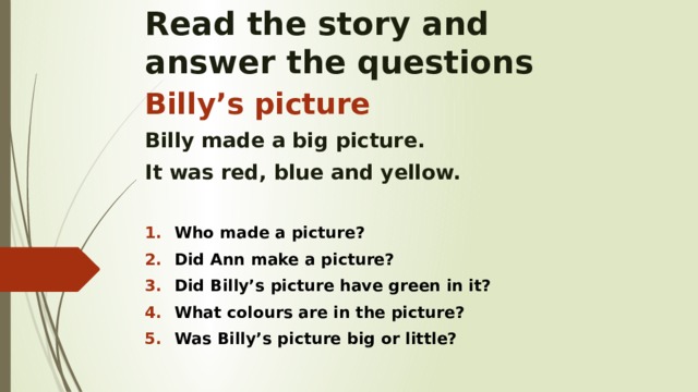 Read the story and  answer the questions Billy’s picture Billy made a big picture. It was red, blue and yellow.  Who made a picture? Did Ann make a picture? Did Billy’s picture have green in it? What colours are in the picture? Was Billy’s picture big or little?    