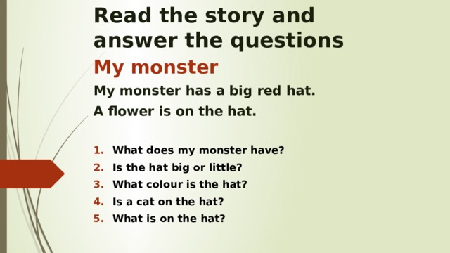 Read the story and  answer the questions My monster My monster has a big red hat. A flower is on the hat.  What does my monster have? Is the hat big or little? What colour is the hat? Is a cat on the hat? What is on the hat?    