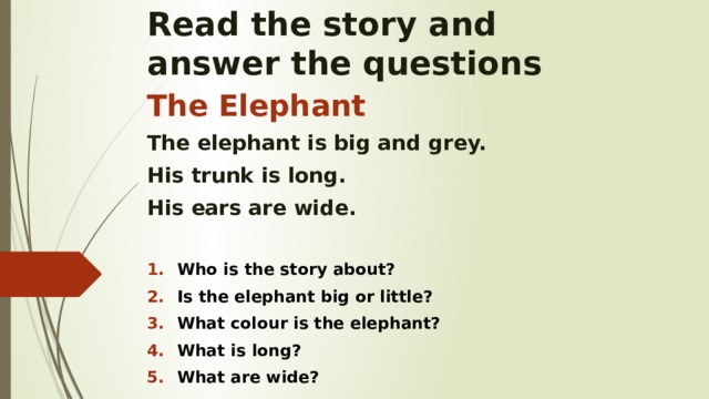 Read the story and  answer the questions The Elephant The elephant is big and grey. His trunk is long. His ears are wide.  Who is the story about? Is the elephant big or little? What colour is the elephant? What is long? What are wide?    