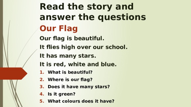Read the story and  answer the questions Our Flag Our flag is beautiful. It flies high over our school. It has many stars. It is red, white and blue. What is beautiful? Where is our flag? Does it have many stars? Is it green? What colours does it have?   
