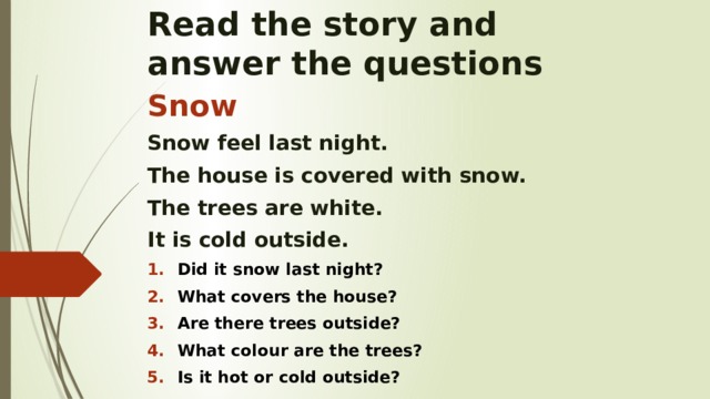 Read the story and  answer the questions Snow Snow feel last night. The house is covered with snow. The trees are white. It is cold outside. Did it snow last night? What covers the house? Are there trees outside? What colour are the trees? Is it hot or cold outside?   