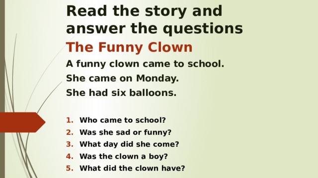 Read the story and  answer the questions The Funny Clown A funny clown came to school. She came on Monday. She had six balloons.  Who came to school? Was she sad or funny? What day did she come? Was the clown a boy? What did the clown have?    
