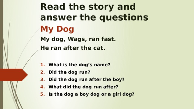 Read the story and  answer the questions My Dog My dog, Wags, ran fast. He ran after the cat.  What is the dog’s name? Did the dog run? Did the dog run after the boy? What did the dog run after? Is the dog a boy dog or a girl dog?    