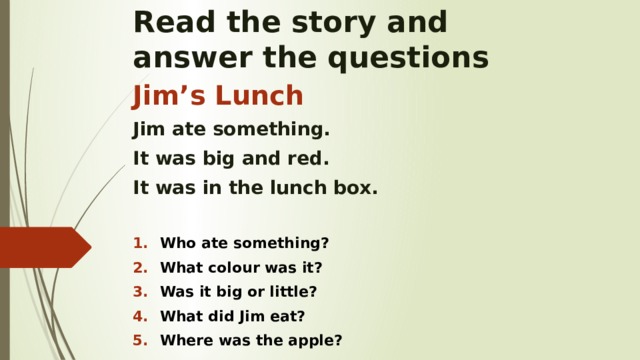 Read the story and  answer the questions Jim’s Lunch Jim ate something. It was big and red. It was in the lunch box.  Who ate something? What colour was it? Was it big or little? What did Jim eat? Where was the apple?    