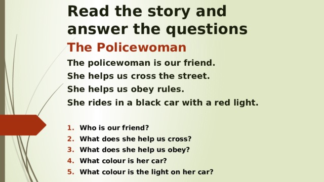 Read the story and  answer the questions The Policewoman The policewoman is our friend. She helps us cross the street. She helps us obey rules. She rides in a black car with a red light.  Who is our friend? What does she help us cross? What does she help us obey? What colour is her car? What colour is the light on her car?    