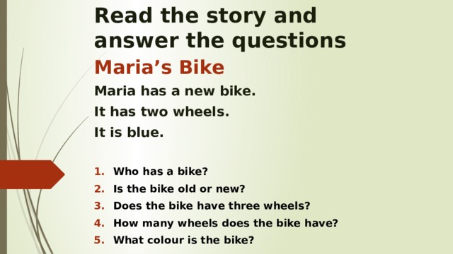 Read the story and  answer the questions Maria’s Bike Maria has a new bike. It has two wheels. It is blue.  Who has a bike? Is the bike old or new? Does the bike have three wheels? How many wheels does the bike have? What colour is the bike?    