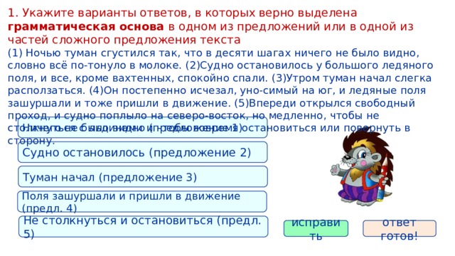 1. Укажите варианты ответов, в которых верно выделена грамматическая основа в одном из предложений или в одной из частей сложного предложения текста (1) Ночью туман сгустился так, что в десяти шагах ничего не было видно, словно всё по-тонуло в молоке. (2)Судно остановилось у большого ледяного поля, и все, кроме вахтенных, спокойно спали. (3)Утром туман начал слегка расползаться. (4)Он постепенно исчезал, уно-симый на юг, и ледяные поля зашуршали и тоже пришли в движение. (5)Впереди открылся свободный проход, и судно поплыло на северо-восток, но медленно, чтобы не столкнуться с льдинами и чтобы вовремя остановиться или повернуть в сторону. Ничего не было видно (предложение 1) Судно остановилось (предложение 2) Туман начал (предложение 3) Поля зашуршали и пришли в движение (предл. 4) Не столкнуться и остановиться (предл. 5) исправить ответ готов! 