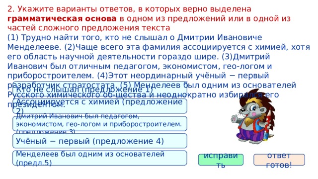 2. Укажите варианты ответов, в которых верно выделена грамматическая основа в одном из предложений или в одной из частей сложного предложения текста (1) Трудно найти того, кто не слышал о Дмитрии Ивановиче Менделееве. (2)Чаще всего эта фамилия ассоциируется с химией, хотя его область научной деятельности гораздо шире. (3)Дмитрий Иванович был отличным педагогом, экономистом, гео-логом и приборостроителем. (4)Этот неординарный учёный − первый разработчик стратостата. (5) Менделеев был одним из основателей Русского химического об-щества и неоднократно избирался его президентом. Кто не слышал (предложение 1) Ассоциируется с химией (предложение 2) Дмитрий Иванович был педагогом, экономистом, гео-логом и приборостроителем. (предложение 3) Учёный − первый (предложение 4) Менделеев был одним из основателей (предл.5) исправить ответ готов! 