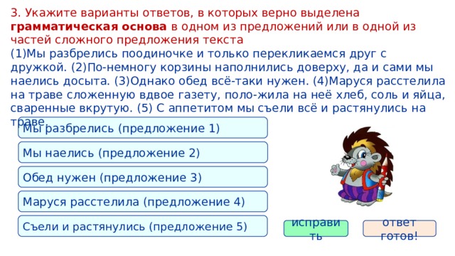 3. Укажите варианты ответов, в которых верно выделена грамматическая основа в одном из предложений или в одной из частей сложного предложения текста (1)Мы разбрелись поодиночке и только перекликаемся друг с дружкой. (2)По-немногу корзины наполнились доверху, да и сами мы наелись досыта. (3)Однако обед всё-таки нужен. (4)Маруся расстелила на траве сложенную вдвое газету, поло-жила на неё хлеб, соль и яйца, сваренные вкрутую. (5) С аппетитом мы съели всё и растянулись на траве. Мы разбрелись (предложение 1) Мы наелись (предложение 2) Обед нужен (предложение 3) Маруся расстелила (предложение 4) Съели и растянулись (предложение 5) исправить ответ готов! 