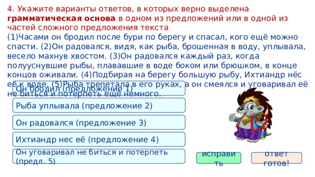 4. Укажите варианты ответов, в которых верно выделена грамматическая основа в одном из предложений или в одной из частей сложного предложения текста (1)Часами он бродил после бури по берегу и спасал, кого ещё можно спасти. (2)Он радовался, видя, как рыба, брошенная в воду, уплывала, весело махнув хвостом. (3)Он радовался каждый раз, когда полууснувшие рыбы, плававшие в воде боком или брюшком, в конце концов оживали. (4)Подбирая на берегу большую рыбу, Ихтиандр нёс её к воде. (5)Рыба трепетала в его руках, а он смеялся и уговаривал её не биться и потерпеть ещё немного. Он бродил (предложение 1) Рыба уплывала (предложение 2) Он радовался (предложение 3) Ихтиандр нес её (предложение 4) Он уговаривал не биться и потерпеть (предл. 5) исправить ответ готов! 