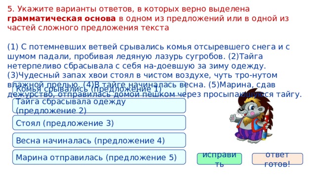 5. Укажите варианты ответов, в которых верно выделена грамматическая основа в одном из предложений или в одной из частей сложного предложения текста (1) С потемневших ветвей срывались комья отсыревшего снега и с шумом падали, пробивая ледяную лазурь сугробов. (2)Тайга нетерпеливо сбрасывала с себя на-доевшую за зиму одежду. (3)Чудесный запах хвои стоял в чистом воздухе, чуть тро-нутом влажной прелью. (4)В тайге начиналась весна. (5)Марина, сдав дежурство, отправилась домой пешком через просыпающуюся тайгу. Комья срывались (предложение 1) Тайга сбрасывала одежду (предложение 2) Стоял (предложение 3) Весна начиналась (предложение 4) Марина отправилась (предложение 5) исправить ответ готов! 