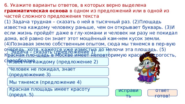 6. Укажите варианты ответов, в которых верно выделена грамматическая основа в одном из предложений или в одной из частей сложного предложения текста (1) Задача трудная – сказать о ней в тысячный раз. (2)Площадь известна каждому человеку раньше, чем он открывает букварь. (3)И если жизнь пройдёт даже в глу-хомани и человек ни разу не покидал дома, всё равно он знает этот мощённый кам-нем кусок земли. (4)Познавая землю собственным опытом, сюда мы тянемся в пер-вую очередь, хотя, кажется уже известна до мелочи эта площадь. (5) Красная пло-щадь в Москве имеет неповторимую красоту, строгость, своеобразие.  Задача – сказать (предложение 1) Известна каждому (предложение 2) Человек не покидал, знает (предложение 3) Мы тянемся (предложение 4) Красная площадь имеет красоту (предл. 5) исправить ответ готов! 