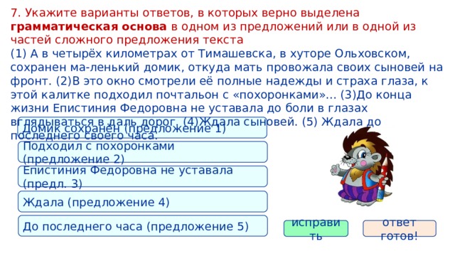 7. Укажите варианты ответов, в которых верно выделена грамматическая основа в одном из предложений или в одной из частей сложного предложения текста (1) А в четырёх километрах от Тимашевска, в хуторе Ольховском, сохранен ма-ленький домик, откуда мать провожала своих сыновей на фронт. (2)В это окно смотрели её полные надежды и страха глаза, к этой калитке подходил почтальон с «похоронками»... (3)До конца жизни Епистиния Федоровна не уставала до боли в глазах вглядываться в даль дорог. (4)Ждала сыновей. (5) Ждала до последнего своего часа. Домик сохранён (предложение 1) Подходил с похоронками (предложение 2) Епистиния Федоровна не уставала (предл. 3) Ждала (предложение 4) До последнего часа (предложение 5) исправить ответ готов! 