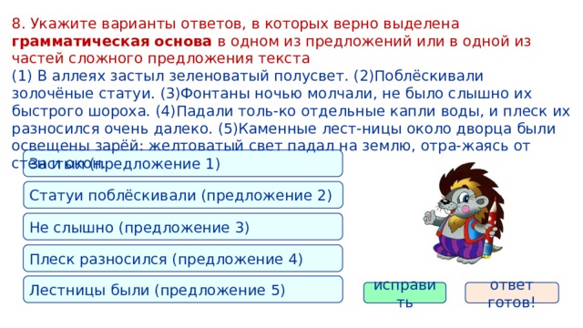 8. Укажите варианты ответов, в которых верно выделена грамматическая основа в одном из предложений или в одной из частей сложного предложения текста (1) В аллеях застыл зеленоватый полусвет. (2)Поблёскивали золочёные статуи. (3)Фонтаны ночью молчали, не было слышно их быстрого шороха. (4)Падали толь-ко отдельные капли воды, и плеск их разносился очень далеко. (5)Каменные лест-ницы около дворца были освещены зарёй: желтоватый свет падал на землю, отра-жаясь от стен и окон. Застыл (предложение 1) Статуи поблёскивали (предложение 2) Не слышно (предложение 3) Плеск разносился (предложение 4) Лестницы были (предложение 5) исправить ответ готов! 