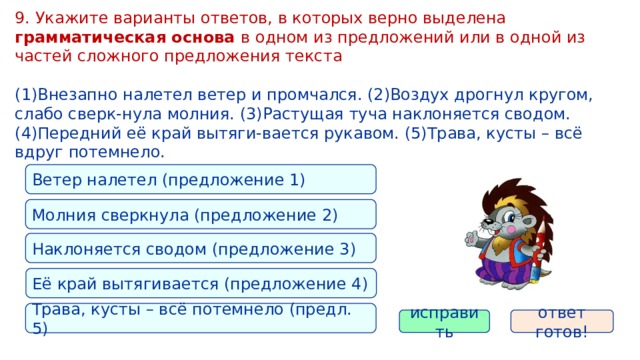 9. Укажите варианты ответов, в которых верно выделена грамматическая основа в одном из предложений или в одной из частей сложного предложения текста (1)Внезапно налетел ветер и промчался. (2)Воздух дрогнул кругом, слабо сверк-нула молния. (3)Растущая туча наклоняется сводом. (4)Передний её край вытяги-вается рукавом. (5)Трава, кусты – всё вдруг потемнело. Ветер налетел (предложение 1) Молния сверкнула (предложение 2) Наклоняется сводом (предложение 3) Её край вытягивается (предложение 4) Трава, кусты – всё потемнело (предл. 5) исправить ответ готов! 