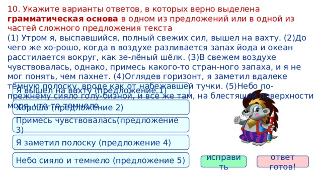 10. Укажите варианты ответов, в которых верно выделена грамматическая основа в одном из предложений или в одной из частей сложного предложения текста (1) Утром я, выспавшийся, полный свежих сил, вышел на вахту. (2)До чего же хо-рошо, когда в воздухе разливается запах йода и океан расстилается вокруг, как зе-лёный шёлк. (3)В свежем воздухе чувствовалась, однако, примесь какого-то стран-ного запаха, и я не мог понять, чем пахнет. (4)Оглядев горизонт, я заметил вдалеке тёмную полоску, вроде как от набежавшей тучки. (5)Небо по-прежнему сияло голу-бизной, и всё же там, на блестящей поверхности моря, что-то темнело. Я вышел на вахту (предложение 1) Хорошо (предложение 2) Примесь чувствовалась(предложение 3) Я заметил полоску (предложение 4) Небо сияло и темнело (предложение 5) ответ готов! исправить 