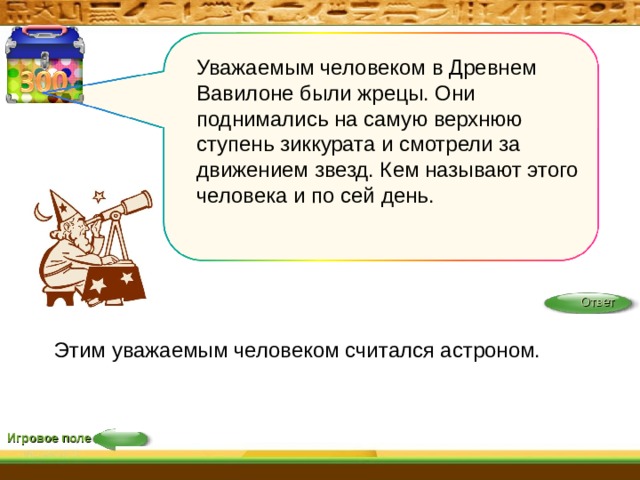 Уважаемым человеком в Древнем Вавилоне были жрецы. Они поднимались на самую верхнюю ступень зиккурата и смотрели за движением звезд. Кем называют этого человека и по сей день. Ответ Этим уважаемым человеком считался астроном. Игровое поле 