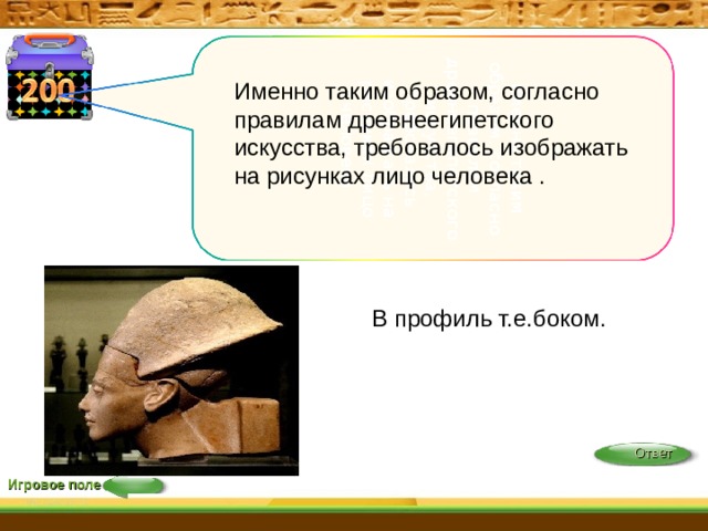 именно таким образом, согласно правилам древнеегипетского искусства, требовалось изображать на рисунках лицо человека Именно таким образом, согласно правилам древнеегипетского искусства, требовалось изображать на рисунках лицо человека . В профиль т.е.боком. Ответ Игровое поле 