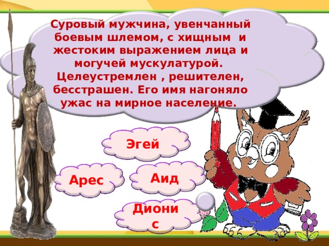 Суровый мужчина, увенчанный боевым шлемом, с хищным  и жестоким выражением лица и могучей мускулатурой.  Целеустремлен , решителен, бесстрашен. Его имя нагоняло ужас на мирное население.  Эгей Аид Арес Дионис 