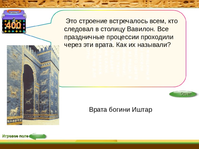 Египетские женщины и мужчины носили макияж зеленого цвета (сделанный из меди) и черного (свинцовый). Считалось, что такой макияж обладает исцеляющей силой. Изначально макияж использовался не для красоты,  Это строение встречалось всем, кто следовал в столицу Вавилон. Все праздничные процессии проходили через эти врата. Как их называли? Ответ Врата богини Иштар Игровое поле 