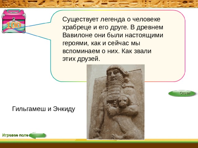 Существует легенда о человеке храбреце и его друге. В древнем Вавилоне они были настоящими героями, как и сейчас мы вспоминаем о них. Как звали этих друзей. Ответ Гильгамеш и Энкиду Игровое поле 