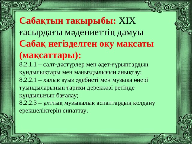 Сабақтың тақырыбы: ХІХ ғасырдағы мәдениеттің дамуы Сабақ негізделген оқу мақсаты (мақсаттары): 8.2.1.1 – салт-дәстүрлер мен әдет-ғұрыптардың құндылықтары мен маңыздылығын анықтау; 8.2.2.1 – халық ауыз әдебиеті мен музыка өнері туындыларының тарихи дереккөзі ретінде құндылығын бағалау; 8.2.2.3 – ұлттық музыкалық аспаптардың қолдану ерекшеліктерін сипаттау .    