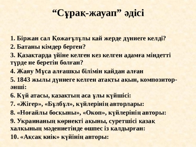“ Сұрақ-жауап” әдісі   1. Біржан сал Қожағұлұлы қай жерде дүниеге келді? 2. Батаны кімдер берген? 3. Қазақтарда үйіне келген кез келген адамға міндетті түрде не беретін болған? 4. Жаяу Мұса алғашқы білімін қайдан алған 5. 1843 жылы дүниеге келген атақты ақын, композитор-әнші: 6. Күй атасы, қазақтың аса ұлы күйшісі: 7. «Жігер», «Бұлбұл», күйлерінің авторлары: 8. «Ноғайлы босқыны», «Окоп», күйлерінің авторы: 9. Украинаның көрнекті ақыны, суретшісі қазақ халқының мәдениетінде өшпес із қалдырған: 10. «Ақсақ киік» күйінің авторы:  
