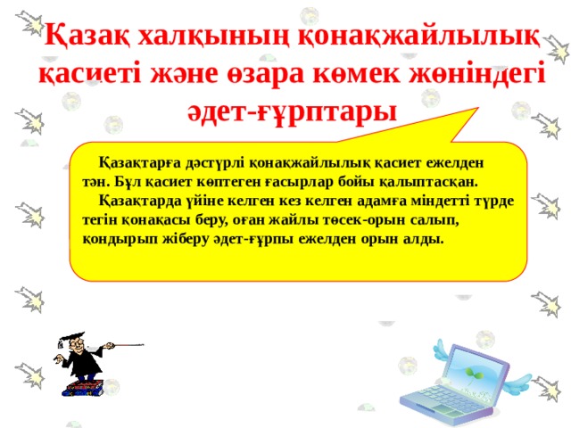  Қазақтарға дәстүрлі қонақжайлылық қасиет ежелден тән. Бұл қасиет көптеген ғасырлар бойы қалыптасқан.  Қазақтарда үйіне келген кез келген адамға міндетті түрде тегін қонақасы беру, оған жайлы төсек-орын салып, қондырып жіберу әдет-ғұрпы ежелден орын алды.  Қазақ халқының қонақжайлылық қасиеті және өзара көмек жөніндегі әдет-ғұрптары 