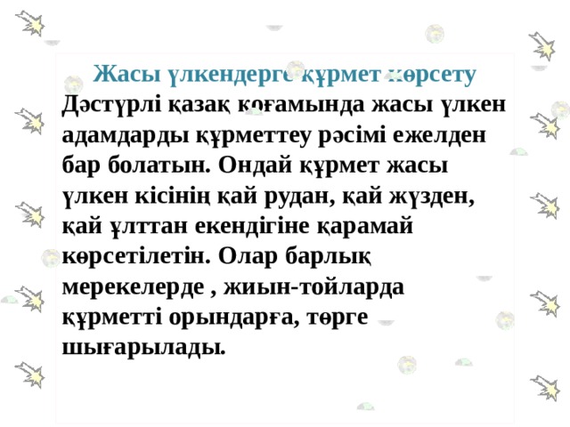 Жасы үлкендерге құрмет көрсету Дәстүрлі қазақ қоғамында жасы үлкен адамдарды құрметтеу рәсімі ежелден бар болатын. Ондай құрмет жасы үлкен кісінің қай рудан, қай жүзден, қай ұлттан екендігіне қарамай көрсетілетін. Олар барлық мерекелерде , жиын-тойларда құрметті орындарға, төрге шығарылады.   
