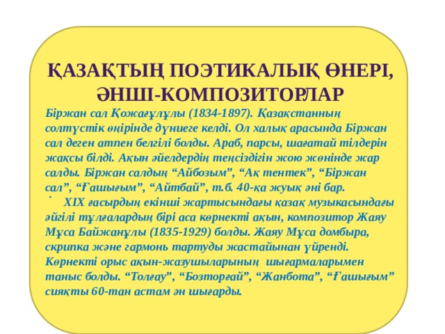   .    Қазақтың поэтикалық өнері, Әнші-композиторлар Біржан сал Қожағұлұлы (1834-1897). Қазақстанның солтүстік өңірінде дүниеге келді. Ол халық арасында Біржан сал деген атпен белгілі болды. Араб, парсы, шағатай тілдерін жақсы білді. Ақын әйелдердің теңсіздігін жою жөнінде жар салды. Біржан салдың “Айбозым”, “Ақ тентек”, “Біржан сал”, “Ғашығым”, “Айтбай”, т.б. 40-қа жуық әні бар.  ХІХ ғасырдың екінші жартысындағы қазақ музыкасындағы әйгілі тұлғалардың бірі аса көрнекті ақын, композитор Жаяу Мұса Байжанұлы (1835-1929) болды. Жаяу Мұса домбыра, скрипка және гармонь тартуды жастайынан үйренді. Көрнекті орыс ақын-жазушыларының шығармаларымен таныс болды. “Толғау”, “Бозторғай”, “Жанбота”, “Ғашығым” сияқты 60-тан астам ән шығарды. 