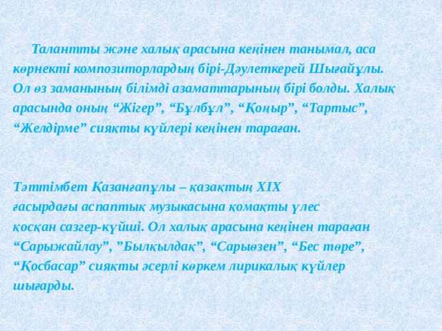  Талантты және халық арасына кеңінен танымал, аса көрнекті композиторлардың бірі-Дәулеткерей Шығайұлы. Ол өз заманының білімді азаматтарының бірі болды. Халық арасында оның “Жігер”, “Бұлбұл”, “Қоңыр”, “Тартыс”, “ Желдірме” сияқты күйлері кеңінен тараған.   Тәттімбет Қазанғапұлы – қазақтың ХІХ ғасырдағы аспаптық музыкасына қомақты үлес қосқан сазгер-күйші. Ол халық арасына кеңінен тараған “ Сарыжайлау”, ”Былқылдақ”, “Сарыөзен”, “Бес төре”, “ Қосбасар” сияқты әсерлі көркем лирикалық күйлер шығарды. 