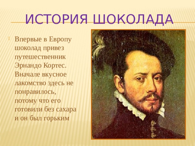 ИСТОРИЯ ШОКОЛАДА Впервые в Европу шоколад привез путешественник Эрнандо Кортес. Вначале вкусное лакомство здесь не понравилось, потому что его готовили без сахара и он был горьким 