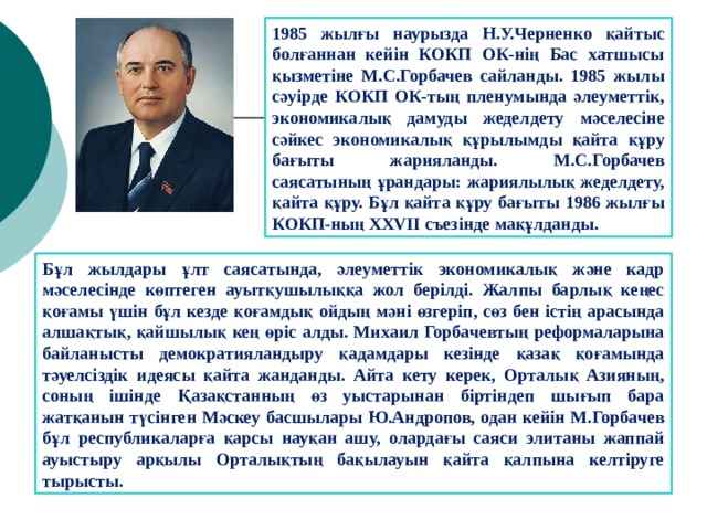1985 жылғы наурызда Н.У.Черненко қайтыс болғаннан кейін КОКП ОК-нің Бас хатшысы қызметіне М.С.Горбачев сайланды. 1985 жылы сәуірде КОКП ОК-тың пленумында әлеуметтік, экономикалық дамуды жеделдету мәселесіне сәйкес экономикалық құрылымды қайта құру бағыты жарияланды. М.С.Горбачев саясатының ұрандары: жариялылық жеделдету, қайта құру. Бұл қайта құру бағыты 1986 жылғы КОКП-ның XXVII съезінде мақұлданды. Бұл жылдары ұлт саясатында, әлеуметтік экономикалық және кадр мәселесінде көптеген ауытқушылыққа жол берілді. Жалпы барлық кеңес қоғамы үшін бұл кезде қоғамдық ойдың мәні өзгеріп, сөз бен істің арасында алшақтық, қайшылық кең өріс алды. Михаил Горбачевтың реформаларына байланысты демократияландыру қадамдары кезінде қазақ қоғамында тәуелсіздік идеясы қайта жанданды. Айта кету керек, Орталық Азияның, соның ішінде Қазақстанның өз уыстарынан біртіндеп шығып бара жатқанын түсінген Мәскеу басшылары Ю.Андропов, одан кейін М.Горбачев бұл республикаларға қарсы науқан ашу, олардағы саяси элитаны жаппай ауыстыру арқылы Орталықтың бақылауын қайта қалпына келтіруге тырысты. 