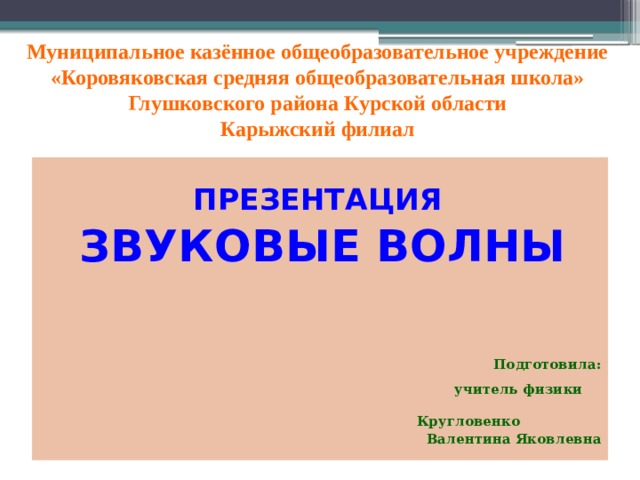 Муниципальное казённое общеобразовательное учреждение  «Коровяковская средняя общеобразовательная школа»  Глушковского района Курской области  Карыжский филиал      ПРЕЗЕНТАЦИЯ ЗВУКОВЫЕ ВОЛНЫ  Подготовила:  учитель физики  Кругловенко Валентина Яковлевна 